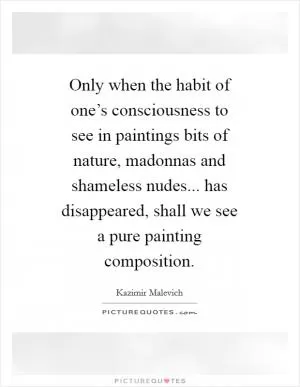 Only when the habit of one’s consciousness to see in paintings bits of nature, madonnas and shameless nudes... has disappeared, shall we see a pure painting composition Picture Quote #1