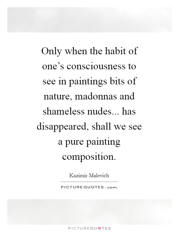 Only when the habit of one's consciousness to see in paintings bits of nature, madonnas and shameless nudes... has disappeared, shall we see a pure painting composition Picture Quote #1