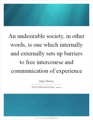 An undesirable society, in other words, is one which internally and externally sets up barriers to free intercourse and communication of experience Picture Quote #1