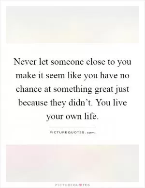 Never let someone close to you make it seem like you have no chance at something great just because they didn’t. You live your own life Picture Quote #1