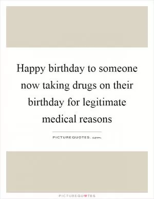 Happy birthday to someone now taking drugs on their birthday for legitimate medical reasons Picture Quote #1