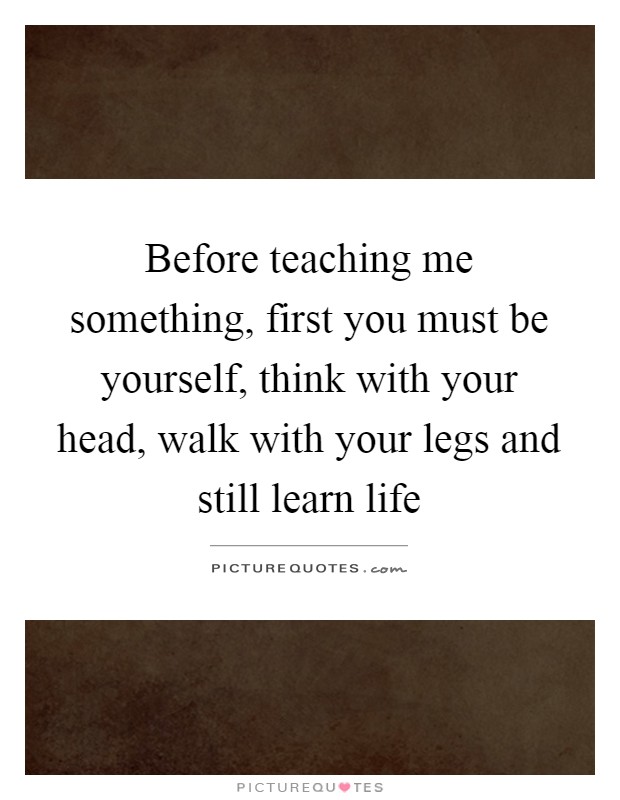 Before teaching me something, first you must be yourself, think with your head, walk with your legs and still learn life Picture Quote #1