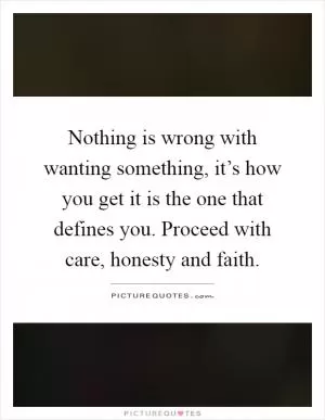 Nothing is wrong with wanting something, it’s how you get it is the one that defines you. Proceed with care, honesty and faith Picture Quote #1