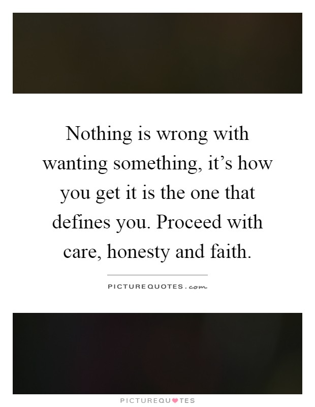 Nothing is wrong with wanting something, it's how you get it is the one that defines you. Proceed with care, honesty and faith Picture Quote #1