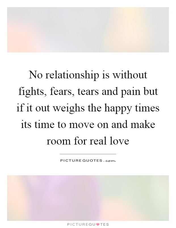 No relationship is without fights, fears, tears and pain but if it out weighs the happy times its time to move on and make room for real love Picture Quote #1