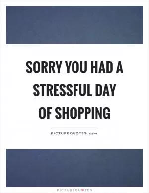 Sorry you had a stressful day of shopping Picture Quote #1