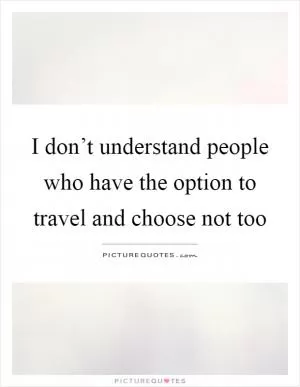 I don’t understand people who have the option to travel and choose not too Picture Quote #1