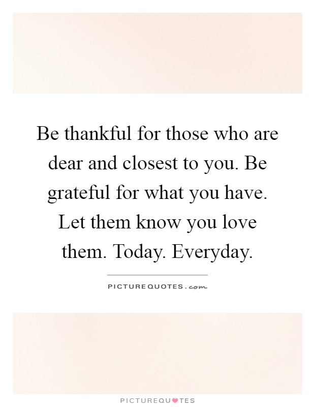Be thankful for those who are dear and closest to you. Be grateful for what you have. Let them know you love them. Today. Everyday Picture Quote #1