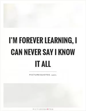 I’m forever learning, I can never say I know it all Picture Quote #1
