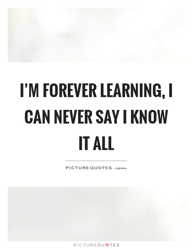 I'm forever learning, I can never say I know it all Picture Quote #1
