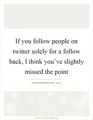 If you follow people on twitter solely for a follow back, I think you’ve slightly missed the point Picture Quote #1
