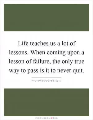 Life teaches us a lot of lessons. When coming upon a lesson of failure, the only true way to pass is it to never quit Picture Quote #1