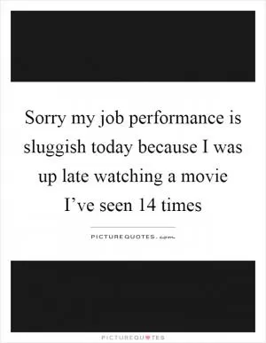 Sorry my job performance is sluggish today because I was up late watching a movie I’ve seen 14 times Picture Quote #1