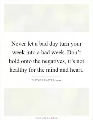 Never let a bad day turn your week into a bad week. Don’t hold onto the negatives, it’s not healthy for the mind and heart Picture Quote #1