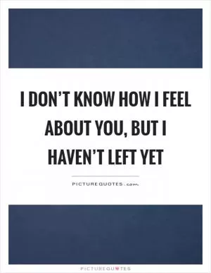 I don’t know how I feel about you, but I haven’t left yet Picture Quote #1