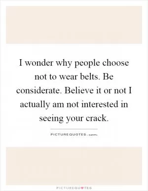 I wonder why people choose not to wear belts. Be considerate. Believe it or not I actually am not interested in seeing your crack Picture Quote #1
