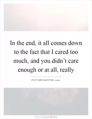 In the end, it all comes down to the fact that I cared too much, and you didn’t care enough or at all, really Picture Quote #1