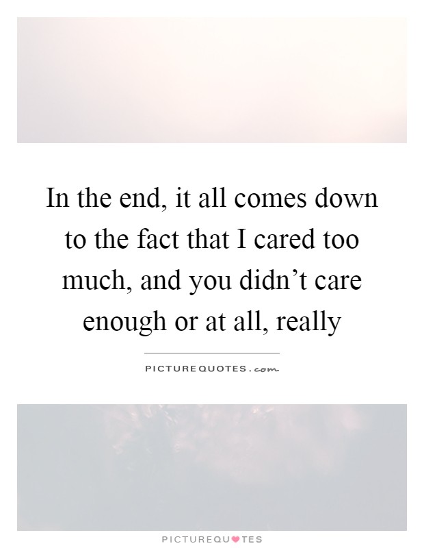 In the end, it all comes down to the fact that I cared too much, and you didn't care enough or at all, really Picture Quote #1