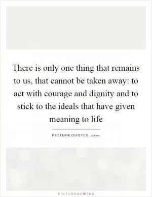 There is only one thing that remains to us, that cannot be taken away: to act with courage and dignity and to stick to the ideals that have given meaning to life Picture Quote #1