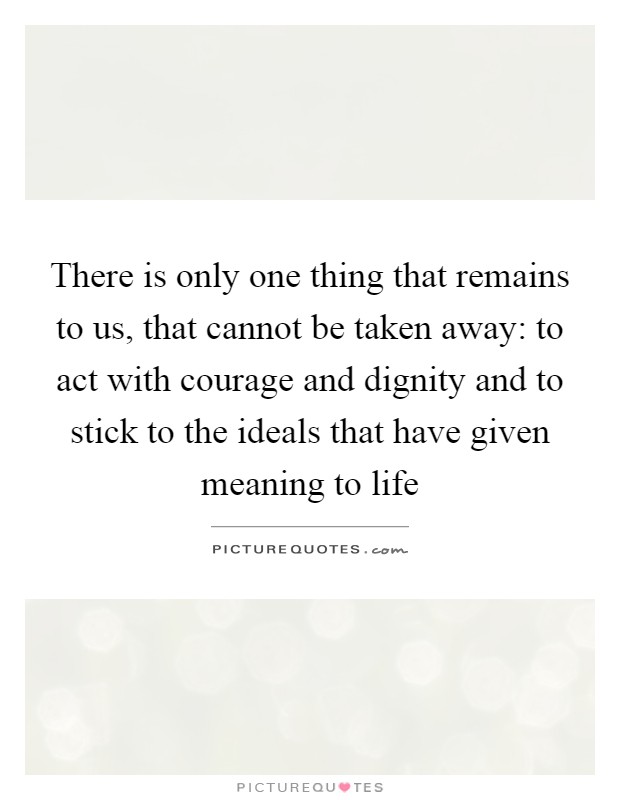 There is only one thing that remains to us, that cannot be taken away: to act with courage and dignity and to stick to the ideals that have given meaning to life Picture Quote #1