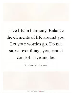 Live life in harmony. Balance the elements of life around you. Let your worries go. Do not stress over things you cannot control. Live and be Picture Quote #1