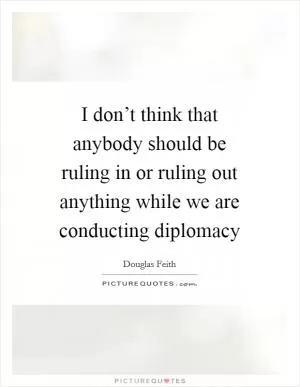 I don’t think that anybody should be ruling in or ruling out anything while we are conducting diplomacy Picture Quote #1