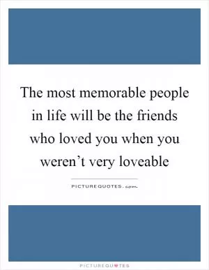 The most memorable people in life will be the friends who loved you when you weren’t very loveable Picture Quote #1