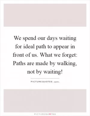 We spend our days waiting for ideal path to appear in front of us. What we forget: Paths are made by walking, not by waiting! Picture Quote #1