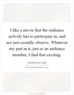 I like a movie that the audience actively has to participate in, and not just casually observe. Whatever my part in it, just as an audience member, I find that exciting Picture Quote #1