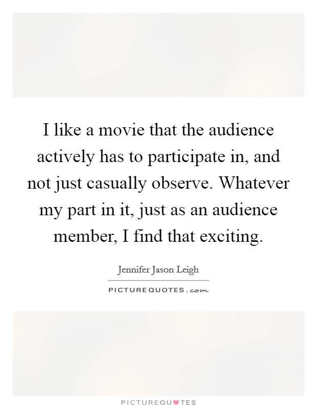 I like a movie that the audience actively has to participate in, and not just casually observe. Whatever my part in it, just as an audience member, I find that exciting Picture Quote #1