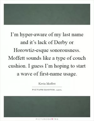 I’m hyper-aware of my last name and it’s lack of Derby or Horowtiz-esque sonorousness. Moffett sounds like a type of couch cushion. I guess I’m hoping to start a wave of first-name usage Picture Quote #1