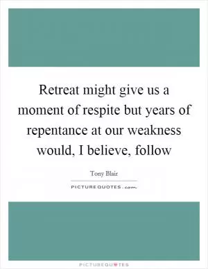 Retreat might give us a moment of respite but years of repentance at our weakness would, I believe, follow Picture Quote #1