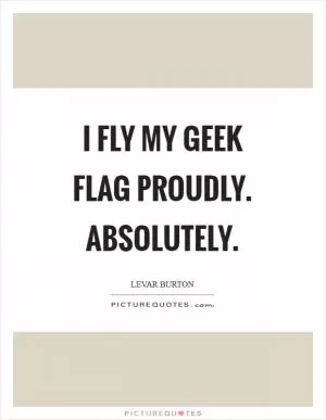 I fly my geek flag proudly. Absolutely Picture Quote #1
