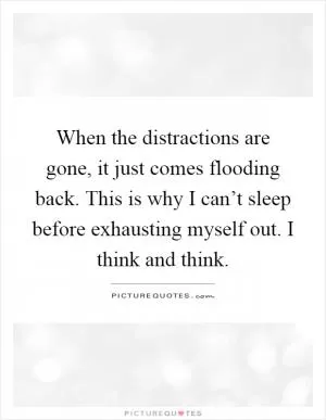 When the distractions are gone, it just comes flooding back. This is why I can’t sleep before exhausting myself out. I think and think Picture Quote #1