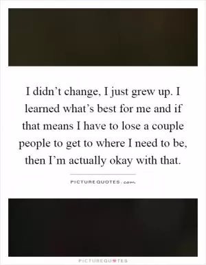 I didn’t change, I just grew up. I learned what’s best for me and if that means I have to lose a couple people to get to where I need to be, then I’m actually okay with that Picture Quote #1