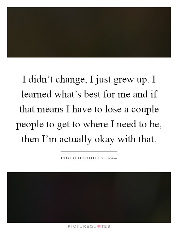 I didn't change, I just grew up. I learned what's best for me and if that means I have to lose a couple people to get to where I need to be, then I'm actually okay with that Picture Quote #1