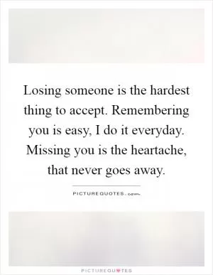 Losing someone is the hardest thing to accept. Remembering you is easy, I do it everyday. Missing you is the heartache, that never goes away Picture Quote #1