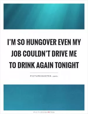 I’m so hungover even my job couldn’t drive me to drink again tonight Picture Quote #1