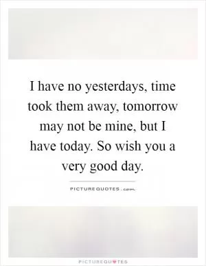 I have no yesterdays, time took them away, tomorrow may not be mine, but I have today. So wish you a very good day Picture Quote #1
