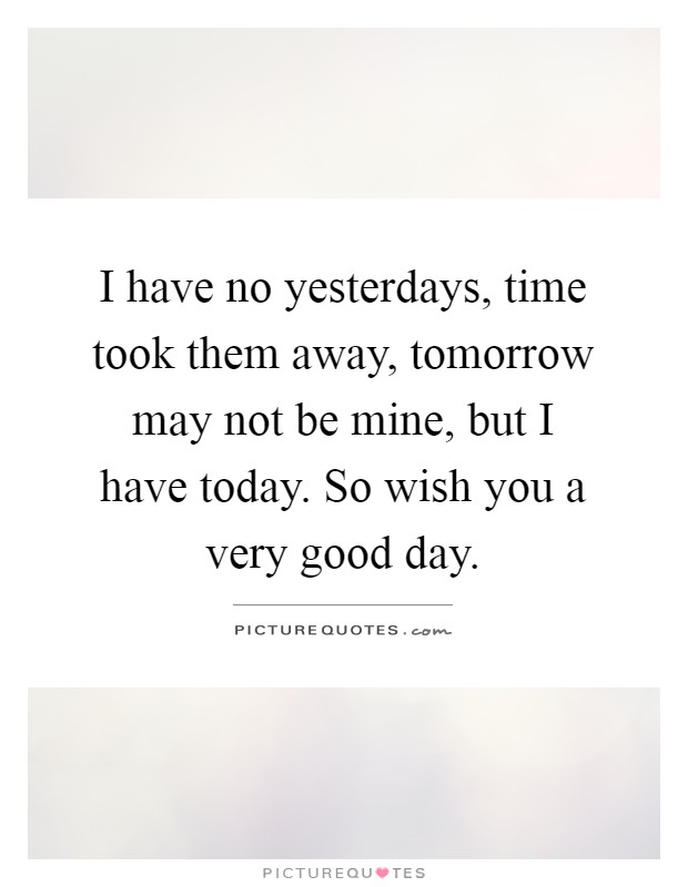 I have no yesterdays, time took them away, tomorrow may not be mine, but I have today. So wish you a very good day Picture Quote #1