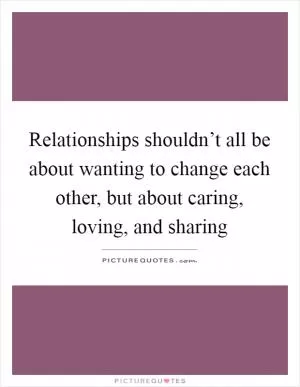 Relationships shouldn’t all be about wanting to change each other, but about caring, loving, and sharing Picture Quote #1