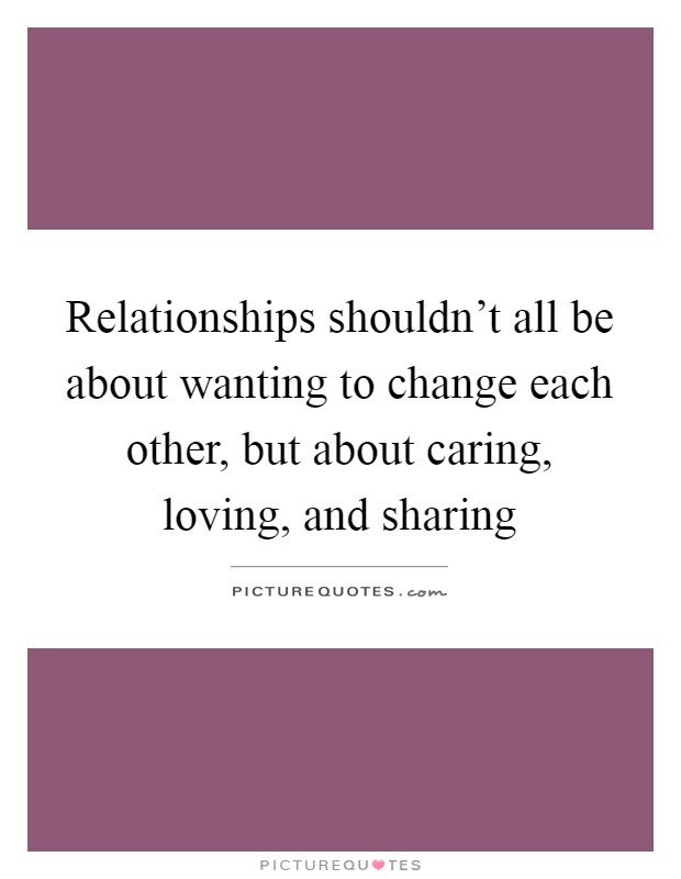 Relationships shouldn't all be about wanting to change each other, but about caring, loving, and sharing Picture Quote #1