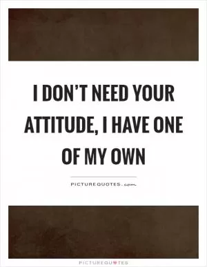 I don’t need your attitude, I have one of my own Picture Quote #1