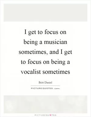 I get to focus on being a musician sometimes, and I get to focus on being a vocalist sometimes Picture Quote #1