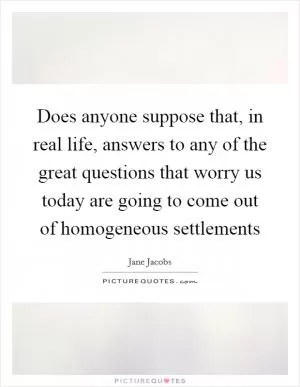 Does anyone suppose that, in real life, answers to any of the great questions that worry us today are going to come out of homogeneous settlements Picture Quote #1