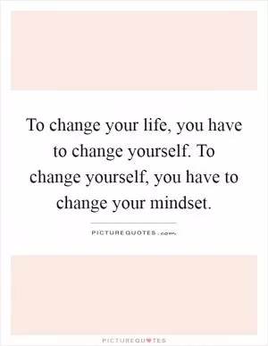 To change your life, you have to change yourself. To change yourself, you have to change your mindset Picture Quote #1