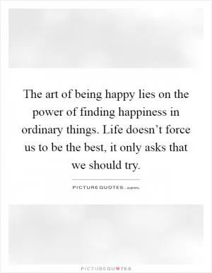 The art of being happy lies on the power of finding happiness in ordinary things. Life doesn’t force us to be the best, it only asks that we should try Picture Quote #1