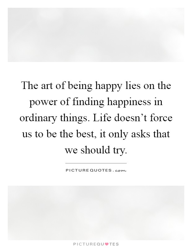 The art of being happy lies on the power of finding happiness in ordinary things. Life doesn't force us to be the best, it only asks that we should try Picture Quote #1