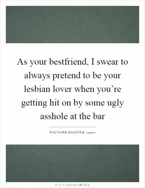 As your bestfriend, I swear to always pretend to be your lesbian lover when you’re getting hit on by some ugly asshole at the bar Picture Quote #1