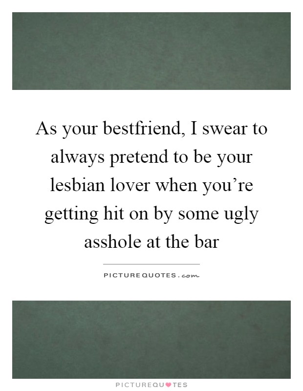 As your bestfriend, I swear to always pretend to be your lesbian lover when you're getting hit on by some ugly asshole at the bar Picture Quote #1